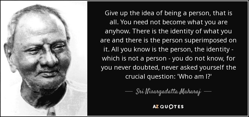 Give up the idea of being a person, that is all. You need not become what you are anyhow. There is the identity of what you are and there is the person superimposed on it. All you know is the person, the identity - which is not a person - you do not know, for you never doubted, never asked yourself the crucial question: 'Who am I?' - Sri Nisargadatta Maharaj