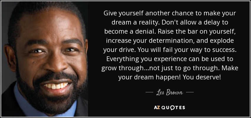 Give yourself another chance to make your dream a reality. Don't allow a delay to become a denial. Raise the bar on yourself, increase your determination, and explode your drive. You will fail your way to success. Everything you experience can be used to grow through...not just to go through. Make your dream happen! You deserve! - Les Brown