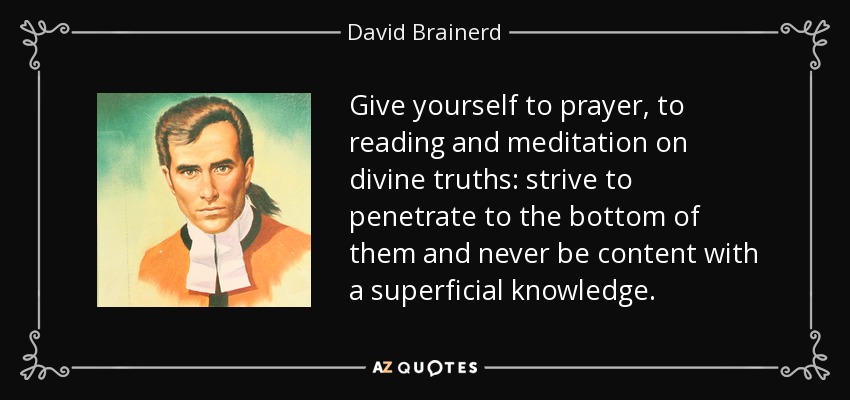 Give yourself to prayer, to reading and meditation on divine truths: strive to penetrate to the bottom of them and never be content with a superficial knowledge. - David Brainerd