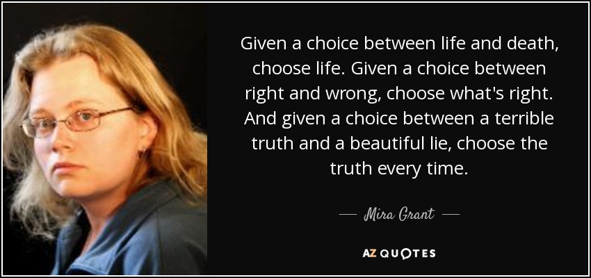 Given a choice between life and death, choose life. Given a choice between right and wrong, choose what's right. And given a choice between a terrible truth and a beautiful lie, choose the truth every time. - Mira Grant