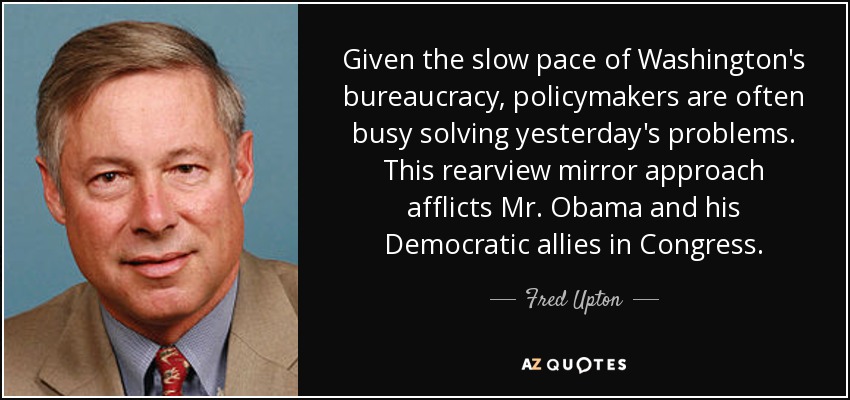 Given the slow pace of Washington's bureaucracy, policymakers are often busy solving yesterday's problems. This rearview mirror approach afflicts Mr. Obama and his Democratic allies in Congress. - Fred Upton