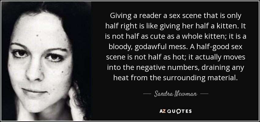 Giving a reader a sex scene that is only half right is like giving her half a kitten. It is not half as cute as a whole kitten; it is a bloody, godawful mess. A half-good sex scene is not half as hot; it actually moves into the negative numbers, draining any heat from the surrounding material. - Sandra Newman