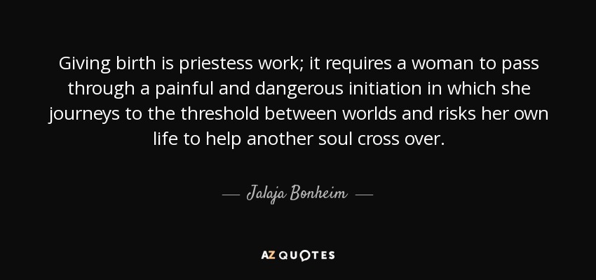 Dar a luz es trabajo de sacerdotisa; requiere que una mujer pase por una iniciación dolorosa y peligrosa en la que viaja al umbral entre mundos y arriesga su propia vida para ayudar a otra alma a cruzar. - Jalaja Bonheim