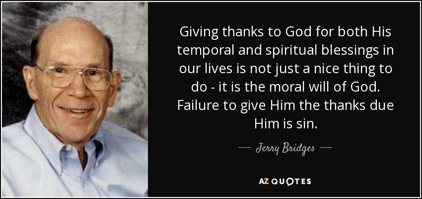 Giving thanks to God for both His temporal and spiritual blessings in our lives is not just a nice thing to do - it is the moral will of God. Failure to give Him the thanks due Him is sin. - Jerry Bridges