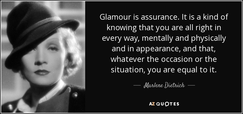 Glamour is assurance. It is a kind of knowing that you are all right in every way, mentally and physically and in appearance, and that, whatever the occasion or the situation, you are equal to it. - Marlene Dietrich