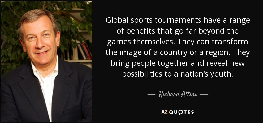 Global sports tournaments have a range of benefits that go far beyond the games themselves. They can transform the image of a country or a region. They bring people together and reveal new possibilities to a nation's youth. - Richard Attias