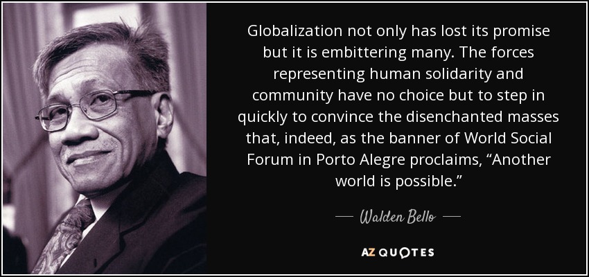 Globalization not only has lost its promise but it is embittering many. The forces representing human solidarity and community have no choice but to step in quickly to convince the disenchanted masses that, indeed, as the banner of World Social Forum in Porto Alegre proclaims, “Another world is possible.” - Walden Bello