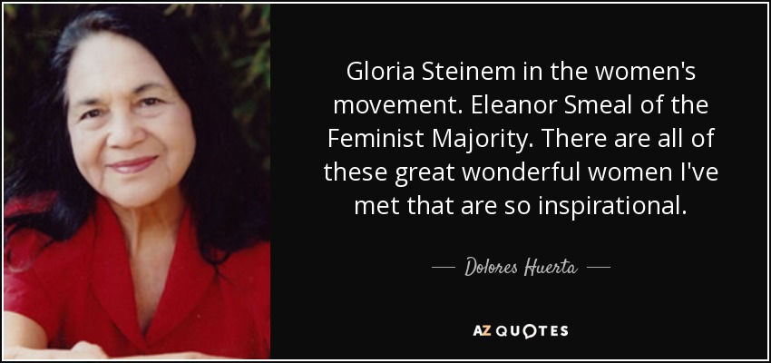 Gloria Steinem in the women's movement. Eleanor Smeal of the Feminist Majority. There are all of these great wonderful women I've met that are so inspirational. - Dolores Huerta