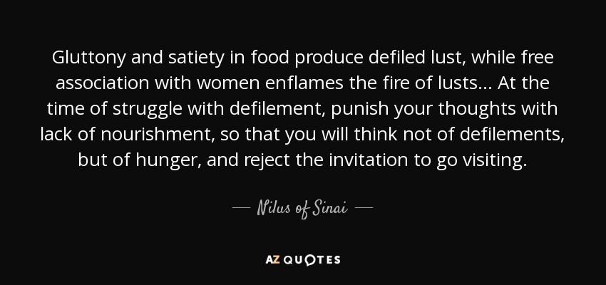 Gluttony and satiety in food produce defiled lust, while free association with women enflames the fire of lusts ... At the time of struggle with defilement, punish your thoughts with lack of nourishment, so that you will think not of defilements, but of hunger, and reject the invitation to go visiting. - Nilus of Sinai