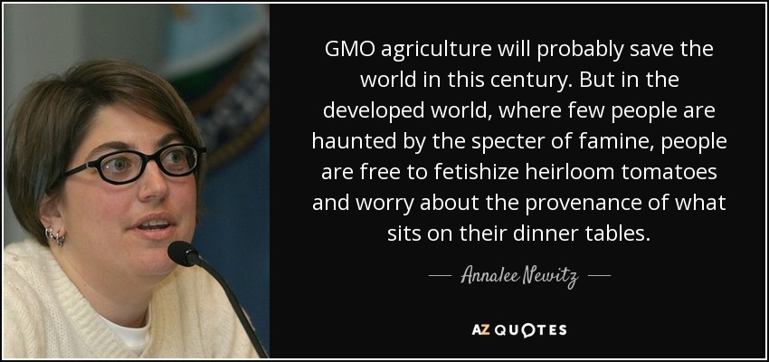 GMO agriculture will probably save the world in this century. But in the developed world, where few people are haunted by the specter of famine, people are free to fetishize heirloom tomatoes and worry about the provenance of what sits on their dinner tables. - Annalee Newitz