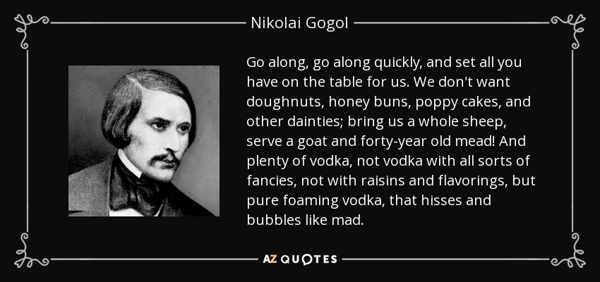 Go along, go along quickly, and set all you have on the table for us. We don't want doughnuts, honey buns, poppy cakes, and other dainties; bring us a whole sheep, serve a goat and forty-year old mead! And plenty of vodka, not vodka with all sorts of fancies, not with raisins and flavorings, but pure foaming vodka, that hisses and bubbles like mad. - Nikolai Gogol