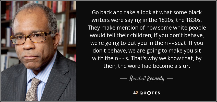 Go back and take a look at what some black writers were saying in the 1820s, the 1830s. They make mention of how some white people would tell their children, if you don't behave, we're going to put you in the n - - seat. If you don't behave, we are going to make you sit with the n - - s. That's why we know that, by then, the word had become a slur. - Randall Kennedy