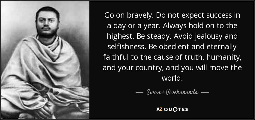 Sigue adelante con valentía. No esperes el éxito en un día o en un año. Aférrate siempre a lo más alto. Sé constante. Evita los celos y el egoísmo. Sé obediente y eternamente fiel a la causa de la verdad, de la humanidad y de tu país, y conmoverás al mundo. - Swami Vivekananda
