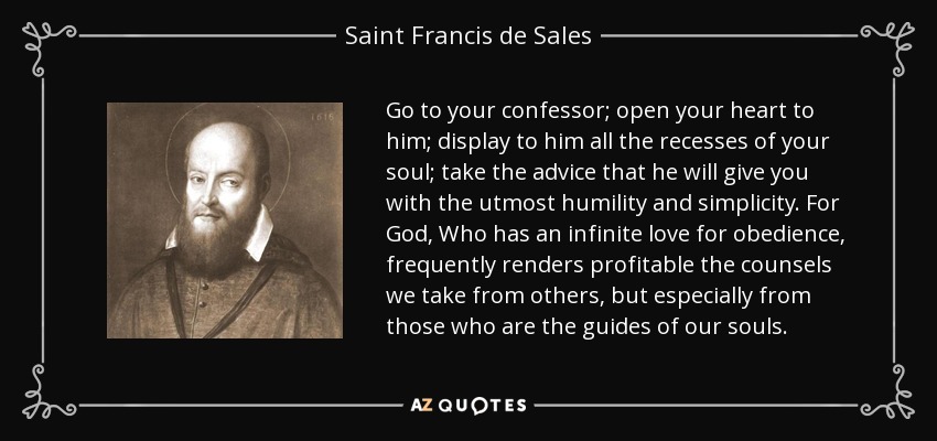 Go to your confessor; open your heart to him; display to him all the recesses of your soul; take the advice that he will give you with the utmost humility and simplicity. For God, Who has an infinite love for obedience, frequently renders profitable the counsels we take from others, but especially from those who are the guides of our souls. - Saint Francis de Sales