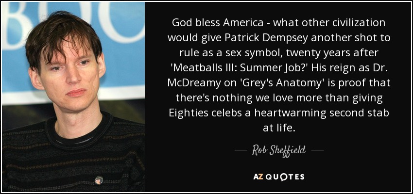 God bless America - what other civilization would give Patrick Dempsey another shot to rule as a sex symbol, twenty years after 'Meatballs III: Summer Job?' His reign as Dr. McDreamy on 'Grey's Anatomy' is proof that there's nothing we love more than giving Eighties celebs a heartwarming second stab at life. - Rob Sheffield