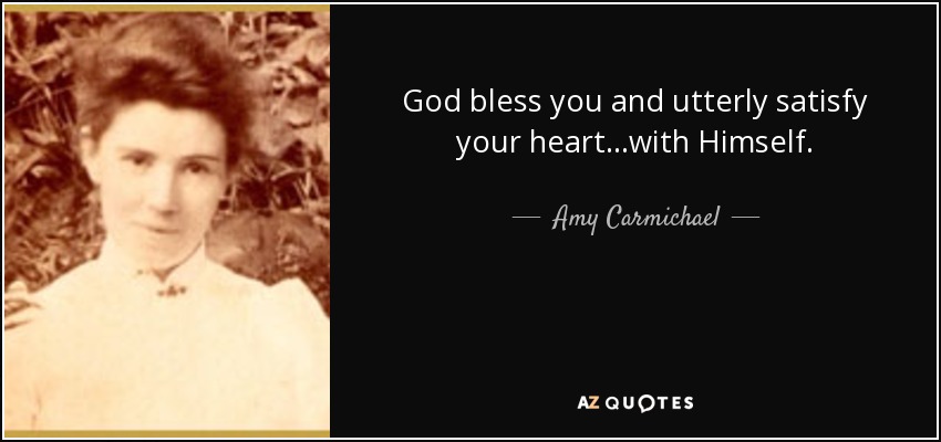 God bless you and utterly satisfy your heart...with Himself. - Amy Carmichael