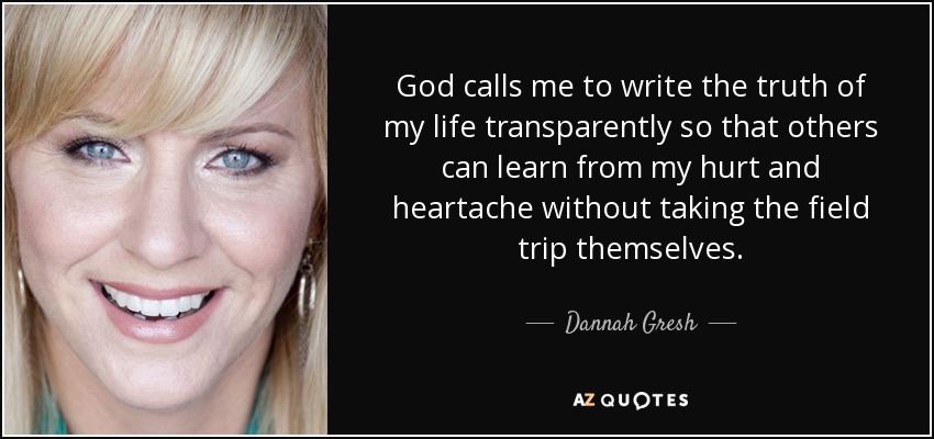 God calls me to write the truth of my life transparently so that others can learn from my hurt and heartache without taking the field trip themselves. - Dannah Gresh