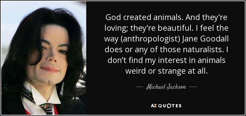 God created animals. And they’re loving; they’re beautiful. I feel the way (anthropologist) Jane Goodall does or any of those naturalists. I don’t find my interest in animals weird or strange at all. - Michael Jackson