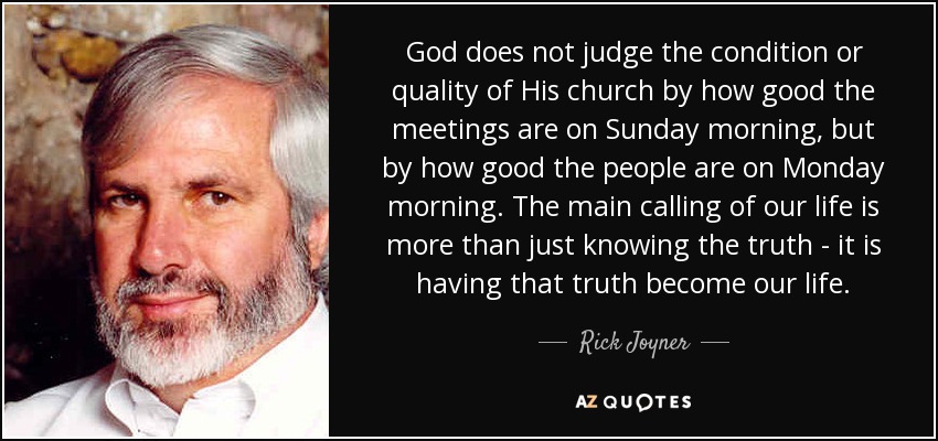 God does not judge the condition or quality of His church by how good the meetings are on Sunday morning, but by how good the people are on Monday morning. The main calling of our life is more than just knowing the truth - it is having that truth become our life. - Rick Joyner