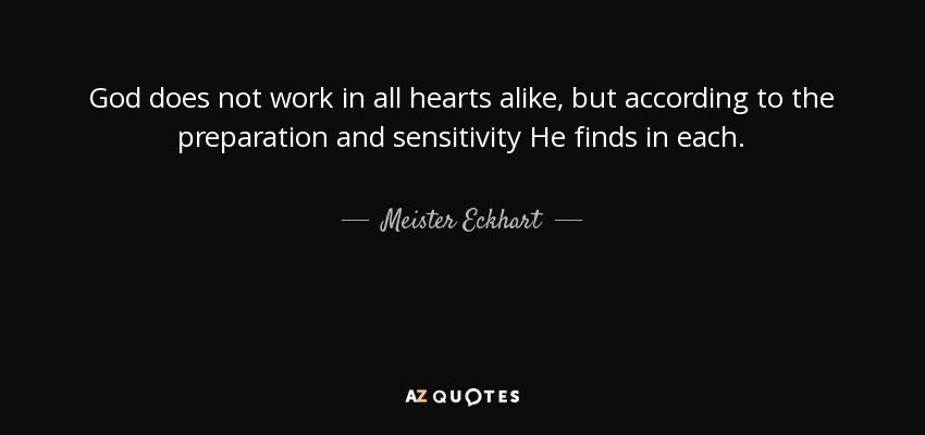 God does not work in all hearts alike, but according to the preparation and sensitivity He finds in each. - Meister Eckhart