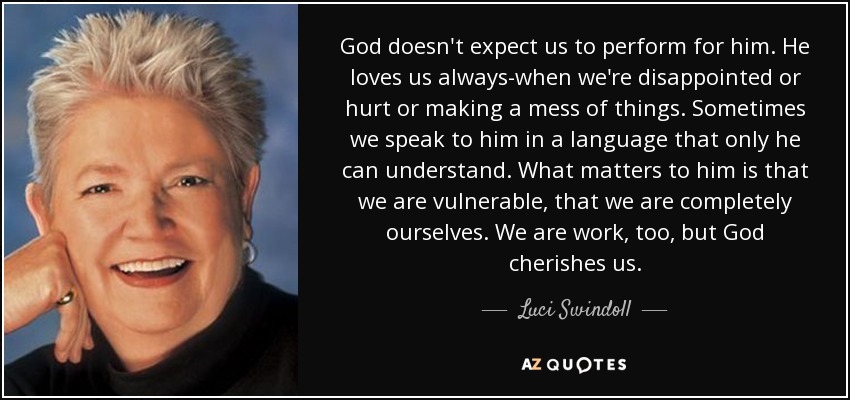 God doesn't expect us to perform for him. He loves us always-when we're disappointed or hurt or making a mess of things. Sometimes we speak to him in a language that only he can understand. What matters to him is that we are vulnerable, that we are completely ourselves. We are work, too, but God cherishes us. - Luci Swindoll