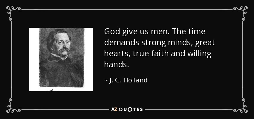 God give us men. The time demands strong minds, great hearts, true faith and willing hands. - J. G. Holland