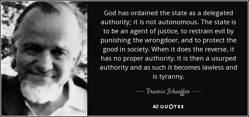 God has ordained the state as a delegated authority; it is not autonomous. The state is to be an agent of justice, to restrain evil by punishing the wrongdoer, and to protect the good in society. When it does the reverse, it has no proper authority. It is then a usurped authority and as such it becomes lawless and is tyranny. - Francis Schaeffer