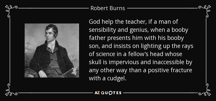 God help the teacher, if a man of sensibility and genius, when a booby father presents him with his booby son, and insists on lighting up the rays of science in a fellow's head whose skull is impervious and inaccessible by any other way than a positive fracture with a cudgel. - Robert Burns