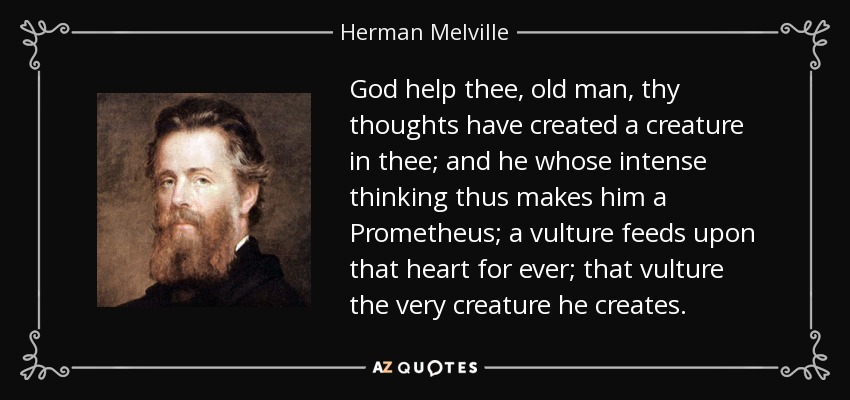 God help thee, old man, thy thoughts have created a creature in thee; and he whose intense thinking thus makes him a Prometheus; a vulture feeds upon that heart for ever; that vulture the very creature he creates. - Herman Melville