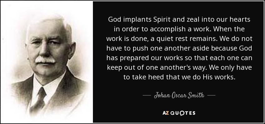 God implants Spirit and zeal into our hearts in order to accomplish a work. When the work is done, a quiet rest remains. We do not have to push one another aside because God has prepared our works so that each one can keep out of one another's way. We only have to take heed that we do His works. - Johan Oscar Smith