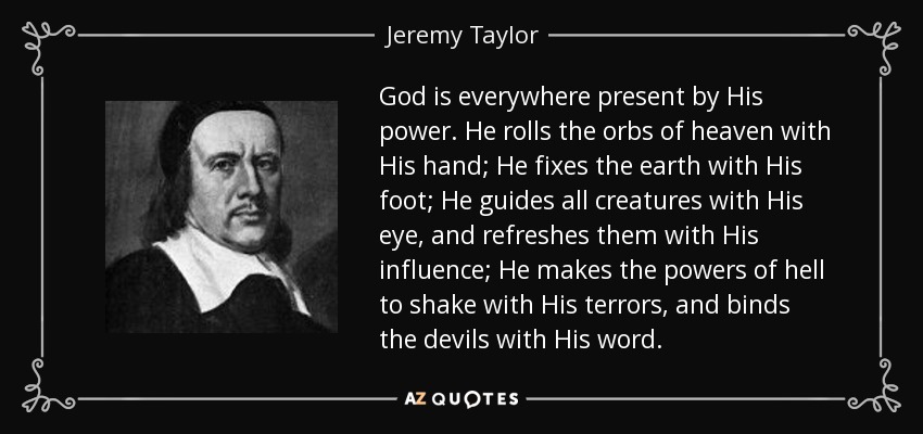 God is everywhere present by His power. He rolls the orbs of heaven with His hand; He fixes the earth with His foot; He guides all creatures with His eye, and refreshes them with His influence; He makes the powers of hell to shake with His terrors, and binds the devils with His word. - Jeremy Taylor