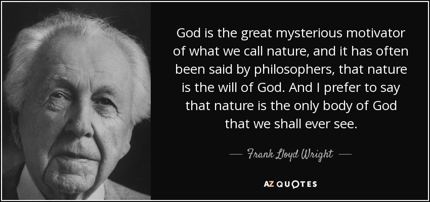 God is the great mysterious motivator of what we call nature, and it has often been said by philosophers, that nature is the will of God. And I prefer to say that nature is the only body of God that we shall ever see. - Frank Lloyd Wright