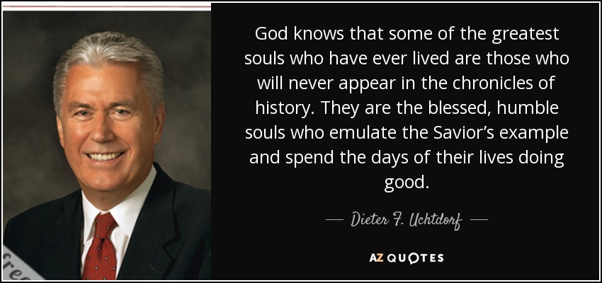 God knows that some of the greatest souls who have ever lived are those who will never appear in the chronicles of history. They are the blessed, humble souls who emulate the Savior’s example and spend the days of their lives doing good. - Dieter F. Uchtdorf