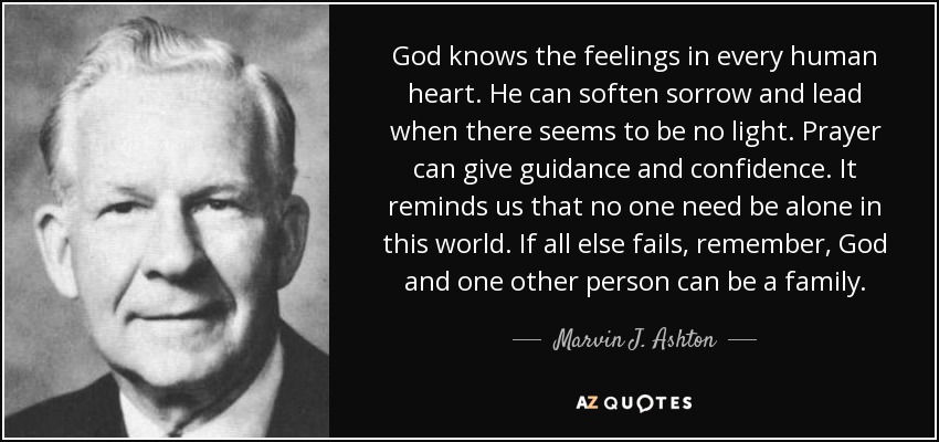 God knows the feelings in every human heart. He can soften sorrow and lead when there seems to be no light. Prayer can give guidance and confidence. It reminds us that no one need be alone in this world. If all else fails, remember, God and one other person can be a family. - Marvin J. Ashton