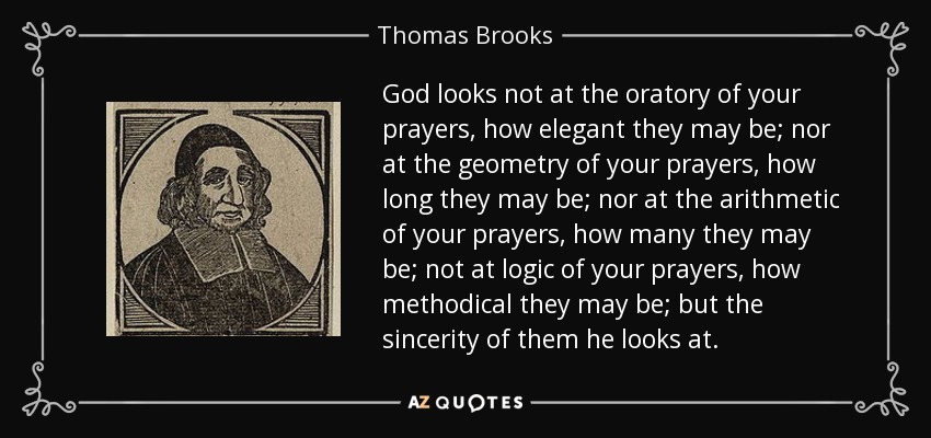 God looks not at the oratory of your prayers, how elegant they may be; nor at the geometry of your prayers, how long they may be; nor at the arithmetic of your prayers, how many they may be; not at logic of your prayers, how methodical they may be; but the sincerity of them he looks at. - Thomas Brooks