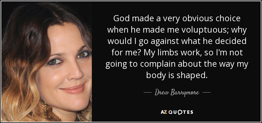 God made a very obvious choice when he made me voluptuous; why would I go against what he decided for me? My limbs work, so I'm not going to complain about the way my body is shaped. - Drew Barrymore