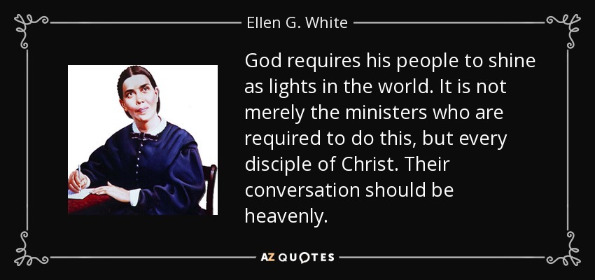 God requires his people to shine as lights in the world. It is not merely the ministers who are required to do this, but every disciple of Christ. Their conversation should be heavenly. - Ellen G. White