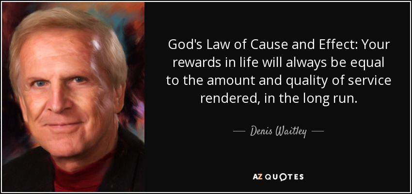 God's Law of Cause and Effect: Your rewards in life will always be equal to the amount and quality of service rendered, in the long run. - Denis Waitley