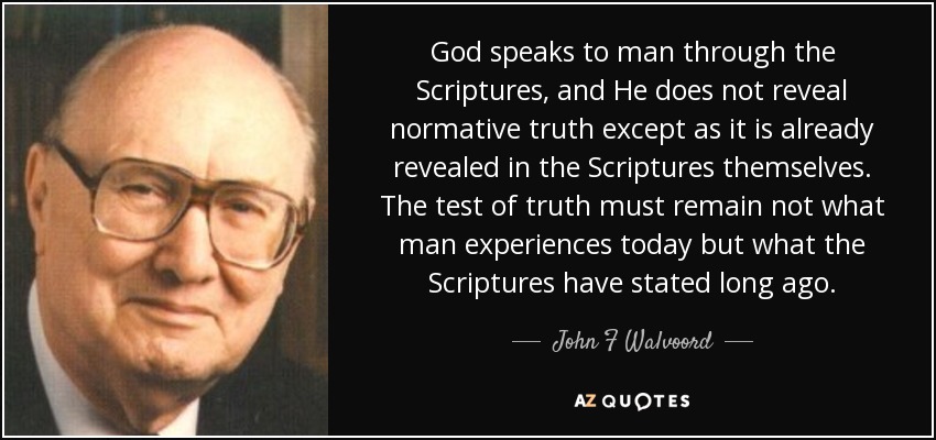 God speaks to man through the Scriptures, and He does not reveal normative truth except as it is already revealed in the Scriptures themselves. The test of truth must remain not what man experiences today but what the Scriptures have stated long ago. - John F Walvoord