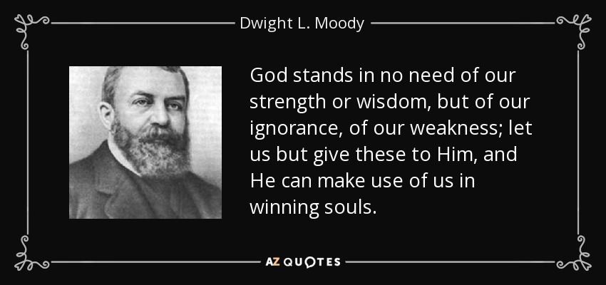 God stands in no need of our strength or wisdom, but of our ignorance, of our weakness; let us but give these to Him, and He can make use of us in winning souls. - Dwight L. Moody