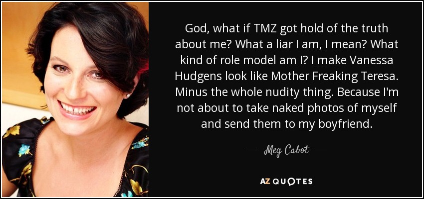 God, what if TMZ got hold of the truth about me? What a liar I am, I mean? What kind of role model am I? I make Vanessa Hudgens look like Mother Freaking Teresa. Minus the whole nudity thing. Because I'm not about to take naked photos of myself and send them to my boyfriend. - Meg Cabot