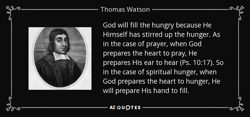 God will fill the hungry because He Himself has stirred up the hunger. As in the case of prayer, when God prepares the heart to pray, He prepares His ear to hear (Ps. 10:17). So in the case of spiritual hunger, when God prepares the heart to hunger, He will prepare His hand to fill. - Thomas Watson