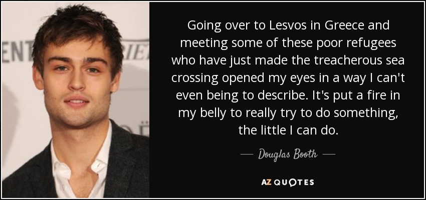 Going over to Lesvos in Greece and meeting some of these poor refugees who have just made the treacherous sea crossing opened my eyes in a way I can't even being to describe. It's put a fire in my belly to really try to do something, the little I can do. - Douglas Booth