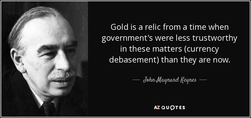 Gold is a relic from a time when government's were less trustworthy in these matters (currency debasement) than they are now. - John Maynard Keynes