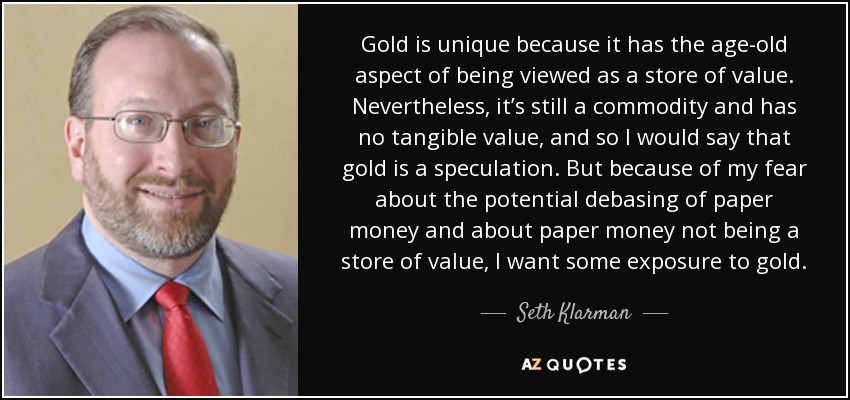 Gold is unique because it has the age-old aspect of being viewed as a store of value. Nevertheless, it’s still a commodity and has no tangible value, and so I would say that gold is a speculation. But because of my fear about the potential debasing of paper money and about paper money not being a store of value, I want some exposure to gold. - Seth Klarman