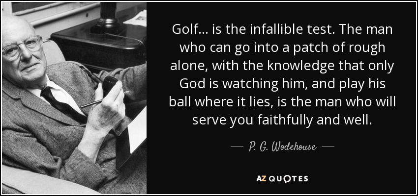 Golf... is the infallible test. The man who can go into a patch of rough alone, with the knowledge that only God is watching him, and play his ball where it lies, is the man who will serve you faithfully and well. - P. G. Wodehouse