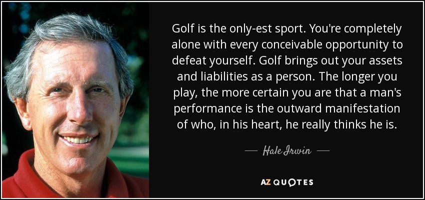 Golf is the only-est sport. You're completely alone with every conceivable opportunity to defeat yourself. Golf brings out your assets and liabilities as a person. The longer you play, the more certain you are that a man's performance is the outward manifestation of who, in his heart, he really thinks he is. - Hale Irwin