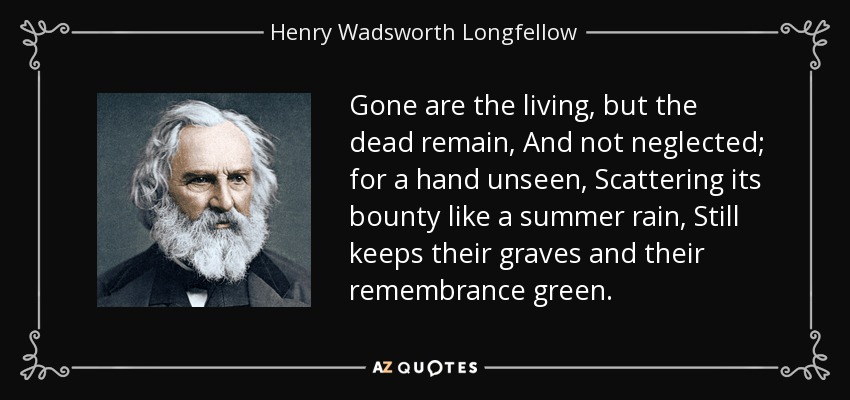 Gone are the living, but the dead remain, And not neglected; for a hand unseen, Scattering its bounty like a summer rain, Still keeps their graves and their remembrance green. - Henry Wadsworth Longfellow