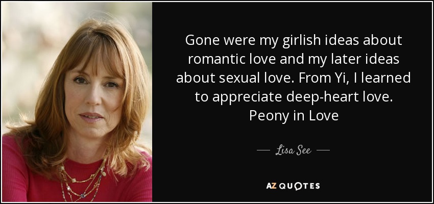 Gone were my girlish ideas about romantic love and my later ideas about sexual love. From Yi, I learned to appreciate deep-heart love. Peony in Love - Lisa See