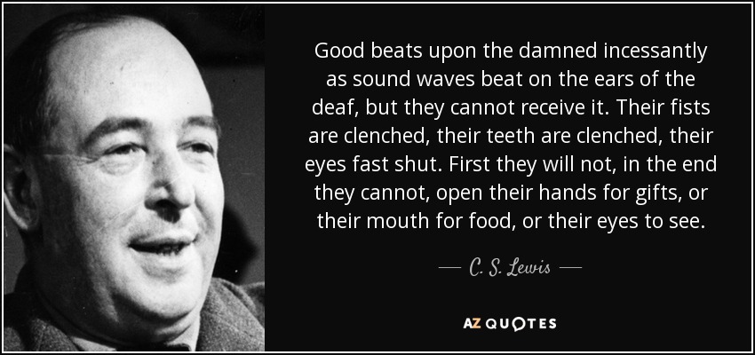 Good beats upon the damned incessantly as sound waves beat on the ears of the deaf, but they cannot receive it. Their fists are clenched, their teeth are clenched, their eyes fast shut. First they will not, in the end they cannot, open their hands for gifts, or their mouth for food, or their eyes to see. - C. S. Lewis